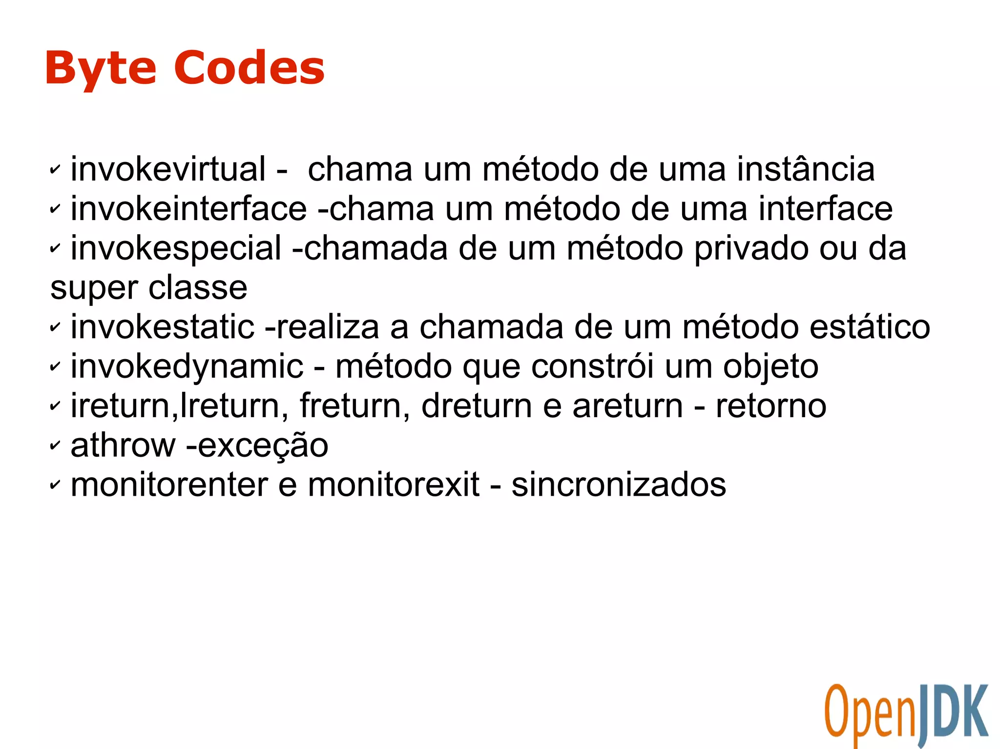 Byte Codes 
✔ invokevirtual - chama um método de uma instância 
✔ invokeinterface -chama um método de uma interface 
✔ invokespecial -chamada de um método privado ou da 
super classe 
✔ invokestatic -realiza a chamada de um método estático 
✔ invokedynamic - método que constrói um objeto 
✔ ireturn,lreturn, freturn, dreturn e areturn - retorno 
✔ athrow -exceção 
✔ monitorenter e monitorexit - sincronizados 
 