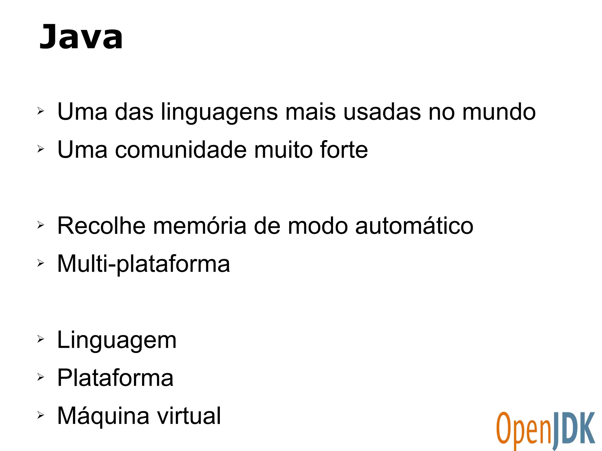 Java 
➢ Uma das linguagens mais usadas no mundo 
➢ Uma comunidade muito forte 
➢ Recolhe memória de modo automático 
➢ Multi-plataforma 
➢ Linguagem 
➢ Plataforma 
➢ Máquina virtual 
 