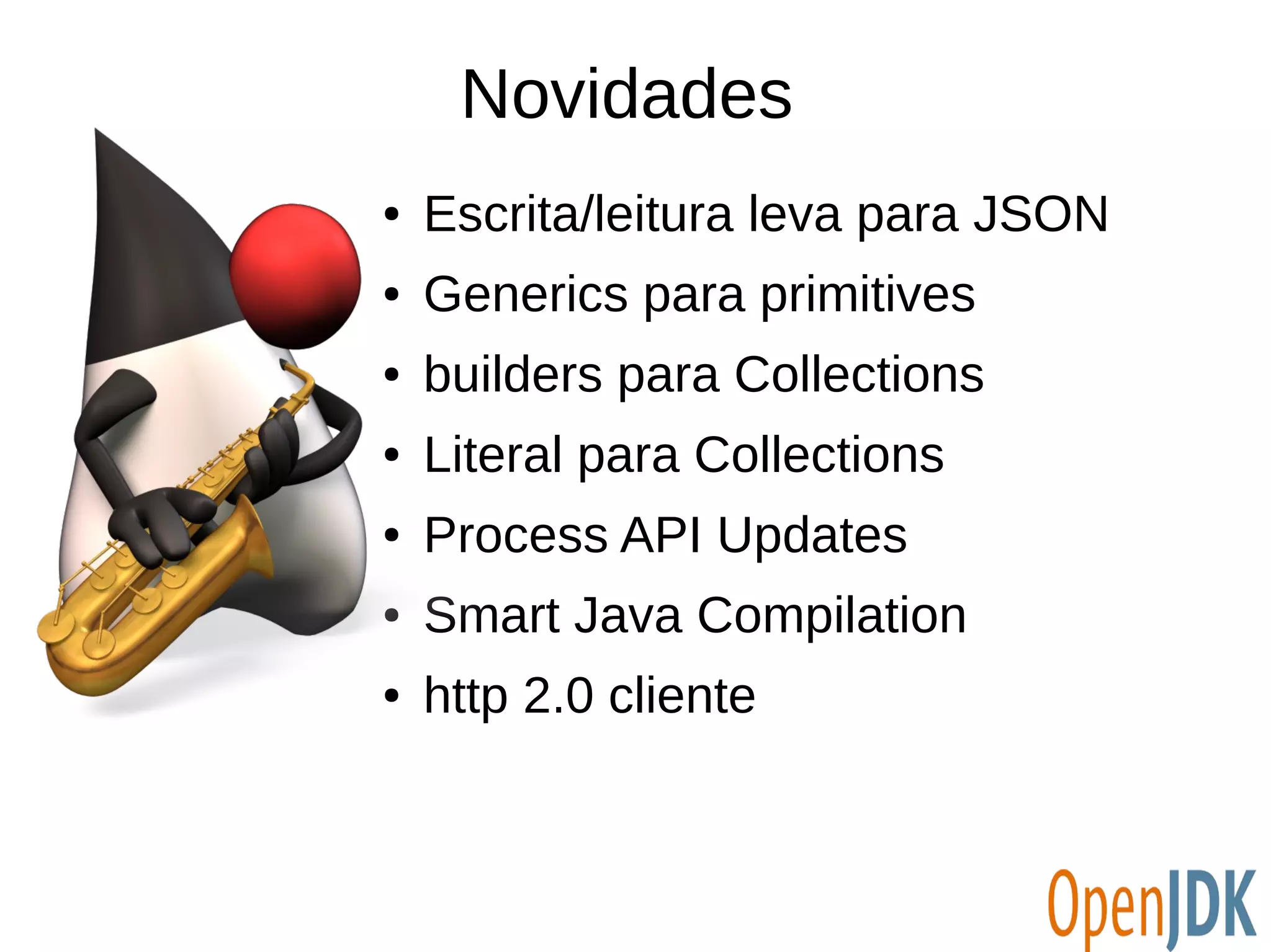 Novidades 
● Escrita/leitura leva para JSON 
● Generics para primitives 
● builders para Collections 
● Literal para Collections 
● Process API Updates 
● Smart Java Compilation 
● http 2.0 cliente 
 