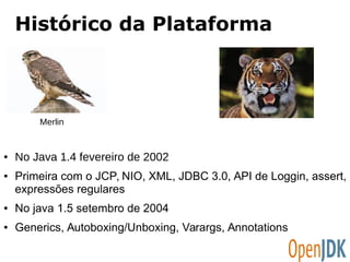 Histórico da Plataforma 
Merlin 
● No Java 1.4 fevereiro de 2002 
● Primeira com o JCP, NIO, XML, JDBC 3.0, API de Loggin, assert, 
expressões regulares 
● No java 1.5 setembro de 2004 
● Generics, Autoboxing/Unboxing, Varargs, Annotations 
 
