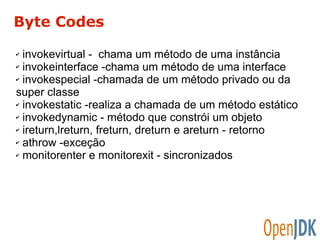 Byte Codes 
✔ invokevirtual - chama um método de uma instância 
✔ invokeinterface -chama um método de uma interface 
✔ invokespecial -chamada de um método privado ou da 
super classe 
✔ invokestatic -realiza a chamada de um método estático 
✔ invokedynamic - método que constrói um objeto 
✔ ireturn,lreturn, freturn, dreturn e areturn - retorno 
✔ athrow -exceção 
✔ monitorenter e monitorexit - sincronizados 
 
