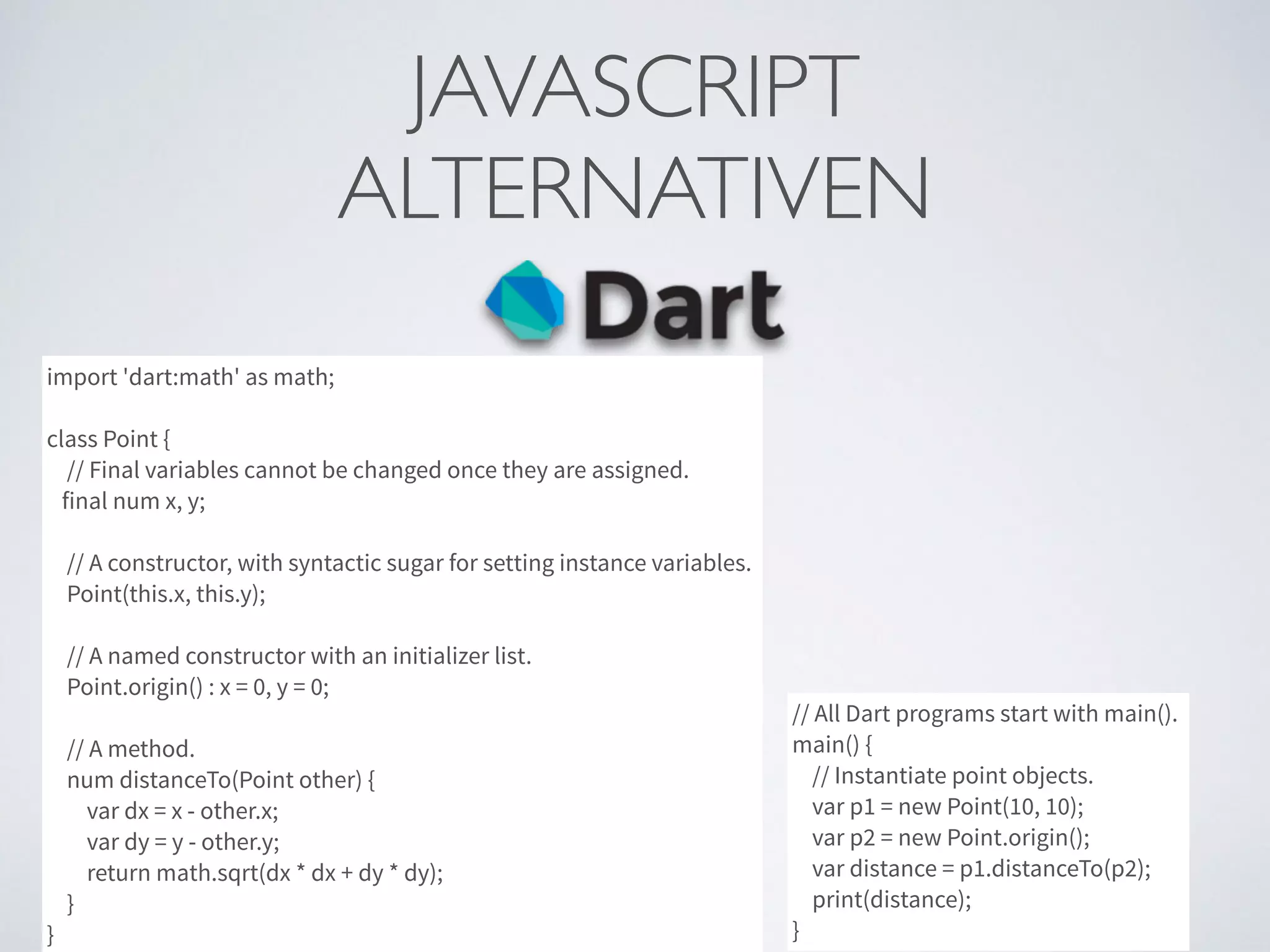 JAVASCRIPT	

ALTERNATIVEN
import 'dart:math' as math;
class Point {
// Final variables cannot be changed once they are assigned.
final num x, y;
// A constructor, with syntactic sugar for setting instance variables.
Point(this.x, this.y);
// A named constructor with an initializer list.
Point.origin() : x = 0, y = 0;
// A method.
num distanceTo(Point other) {
var dx = x - other.x;
var dy = y - other.y;
return math.sqrt(dx * dx + dy * dy);
}
}
// All Dart programs start with main().
main() {
// Instantiate point objects.
var p1 = new Point(10, 10);
var p2 = new Point.origin();
var distance = p1.distanceTo(p2);
print(distance);
}
 