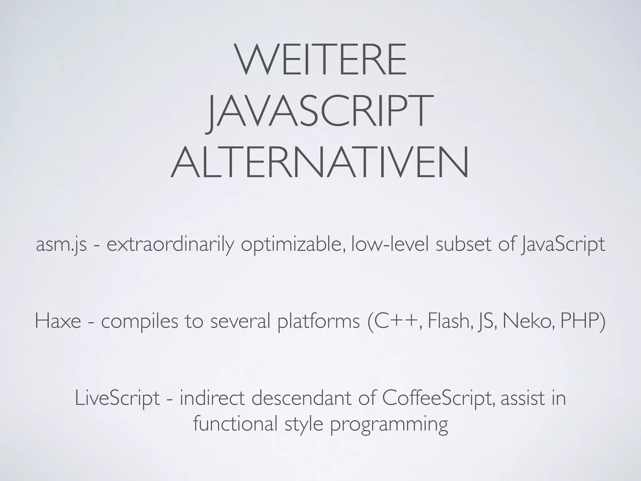 WEITERE 
JAVASCRIPT	

ALTERNATIVEN
asm.js - extraordinarily optimizable, low-level subset of JavaScript	

!
!
Haxe - compiles to several platforms (C++, Flash, JS, Neko, PHP)	

!
!
LiveScript - indirect descendant of CoffeeScript, assist in
functional style programming
 