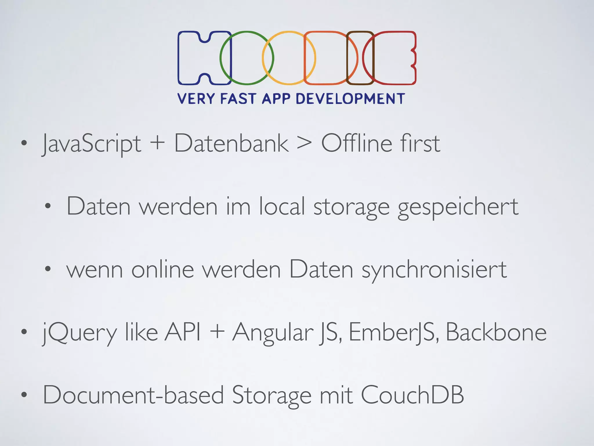 • JavaScript + Datenbank > Ofﬂine ﬁrst	

• Daten werden im local storage gespeichert	

• wenn online werden Daten synchronisiert	

• jQuery like API + Angular JS, EmberJS, Backbone	

• Document-based Storage mit CouchDB
 