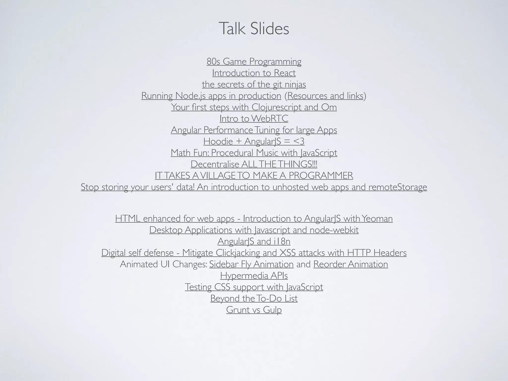 Talk Slides
80s Game Programming	

Introduction to React	

the secrets of the git ninjas	

Running Node.js apps in production (Resources and links)	

Your ﬁrst steps with Clojurescript and Om	

Intro to WebRTC	

Angular PerformanceTuning for large Apps	

Hoodie + AngularJS = <3	

Math Fun: Procedural Music with JavaScript	

Decentralise ALLTHETHINGS!!!	

ITTAKES AVILLAGETO MAKE A PROGRAMMER	

Stop storing your users' data! An introduction to unhosted web apps and remoteStorage
HTML enhanced for web apps - Introduction to AngularJS withYeoman	

Desktop Applications with Javascript and node-webkit	

AngularJS and i18n	

Digital self defense - Mitigate Clickjacking and XSS attacks with HTTP Headers	

Animated UI Changes: Sidebar Fly Animation and Reorder Animation	

Hypermedia APIs	

Testing CSS support with JavaScript	

Beyond theTo-Do List	

Grunt vs Gulp
 