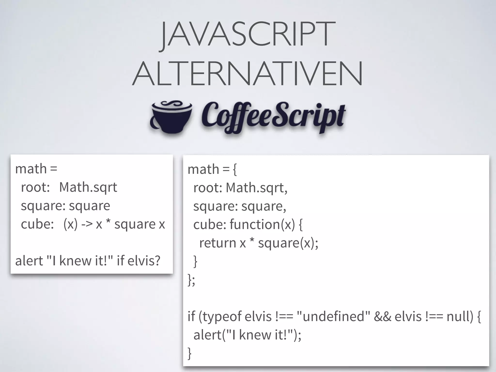 JAVASCRIPT	

ALTERNATIVEN
math =
root: Math.sqrt
square: square
cube: (x) -> x * square x
!
alert "I knew it!" if elvis?
math = {
root: Math.sqrt,
square: square,
cube: function(x) {
return x * square(x);
}
};
!
if (typeof elvis !== "undefined" && elvis !== null) {
alert("I knew it!");
}
 