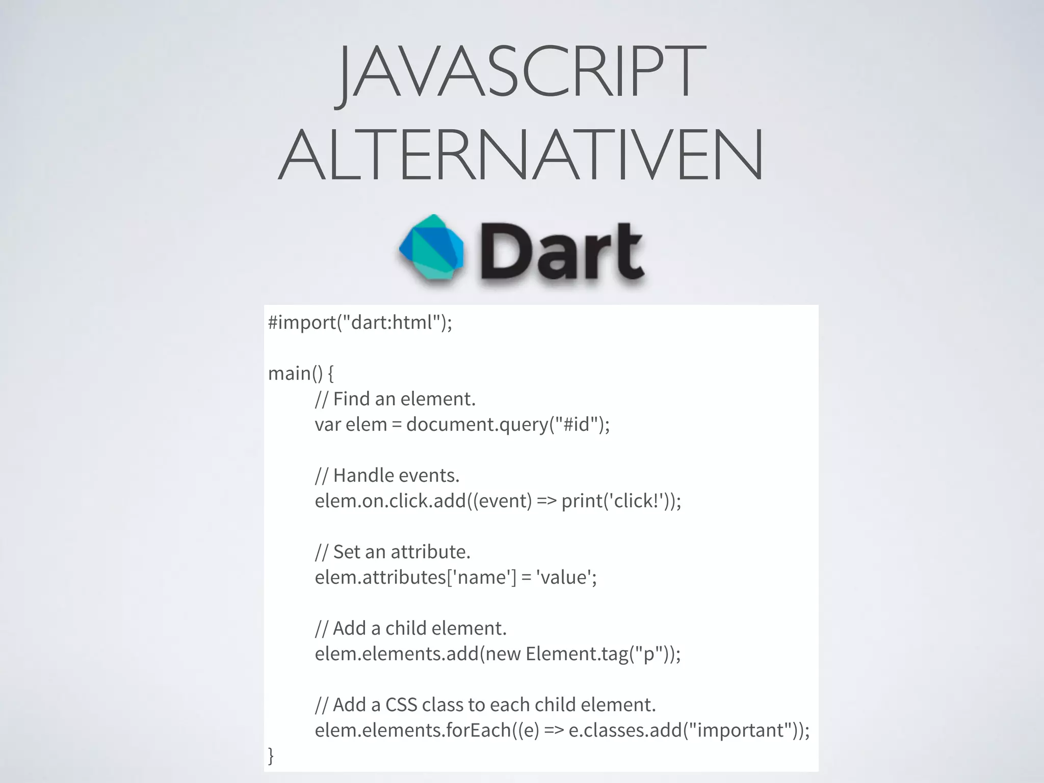 JAVASCRIPT	

ALTERNATIVEN
#import("dart:html");
main() {
// Find an element.
var elem = document.query("#id");
// Handle events.
elem.on.click.add((event) => print('click!'));
// Set an attribute.
elem.attributes['name'] = 'value';
// Add a child element.
elem.elements.add(new Element.tag("p"));
// Add a CSS class to each child element.
elem.elements.forEach((e) => e.classes.add("important"));
}
 