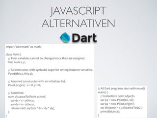 JAVASCRIPT	

ALTERNATIVEN
import 'dart:math' as math;
class Point {
// Final variables cannot be changed once they are assigned.
final num x, y;
// A constructor, with syntactic sugar for setting instance variables.
Point(this.x, this.y);
// A named constructor with an initializer list.
Point.origin() : x = 0, y = 0;
// A method.
num distanceTo(Point other) {
var dx = x - other.x;
var dy = y - other.y;
return math.sqrt(dx * dx + dy * dy);
}
}
// All Dart programs start with main().
main() {
// Instantiate point objects.
var p1 = new Point(10, 10);
var p2 = new Point.origin();
var distance = p1.distanceTo(p2);
print(distance);
}
 