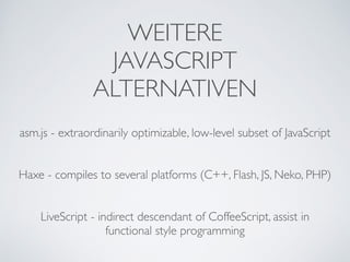 WEITERE 
JAVASCRIPT	

ALTERNATIVEN
asm.js - extraordinarily optimizable, low-level subset of JavaScript	

!
!
Haxe - compiles to several platforms (C++, Flash, JS, Neko, PHP)	

!
!
LiveScript - indirect descendant of CoffeeScript, assist in
functional style programming
 