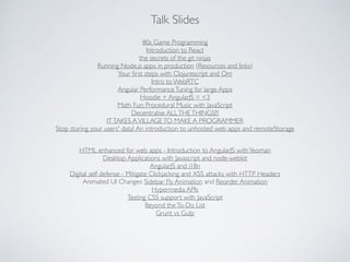 Talk Slides
80s Game Programming	

Introduction to React	

the secrets of the git ninjas	

Running Node.js apps in production (Resources and links)	

Your ﬁrst steps with Clojurescript and Om	

Intro to WebRTC	

Angular PerformanceTuning for large Apps	

Hoodie + AngularJS = <3	

Math Fun: Procedural Music with JavaScript	

Decentralise ALLTHETHINGS!!!	

ITTAKES AVILLAGETO MAKE A PROGRAMMER	

Stop storing your users' data! An introduction to unhosted web apps and remoteStorage
HTML enhanced for web apps - Introduction to AngularJS withYeoman	

Desktop Applications with Javascript and node-webkit	

AngularJS and i18n	

Digital self defense - Mitigate Clickjacking and XSS attacks with HTTP Headers	

Animated UI Changes: Sidebar Fly Animation and Reorder Animation	

Hypermedia APIs	

Testing CSS support with JavaScript	

Beyond theTo-Do List	

Grunt vs Gulp
 
