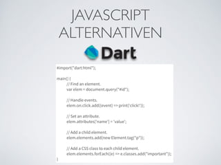 JAVASCRIPT	

ALTERNATIVEN
#import("dart:html");
main() {
// Find an element.
var elem = document.query("#id");
// Handle events.
elem.on.click.add((event) => print('click!'));
// Set an attribute.
elem.attributes['name'] = 'value';
// Add a child element.
elem.elements.add(new Element.tag("p"));
// Add a CSS class to each child element.
elem.elements.forEach((e) => e.classes.add("important"));
}
 