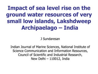 Impact of sea level rise on the ground water resources of very small low islands, Lakshdweep  Archipaelago – India J Sundaresan Indian Journal of Marine Sciences, National Institute of Science Communication and Information Resources, Council of Scientific and Industrial Research, New Delhi – 110012, India 
