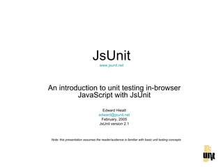JsUnit www.jsunit.net An introduction to unit testing in-browser JavaScript with JsUnit Edward Hieatt [email_address] February, 2005 JsUnit version 2.1 Note: this presentation assumes the reader/audience is familiar with basic unit testing concepts 