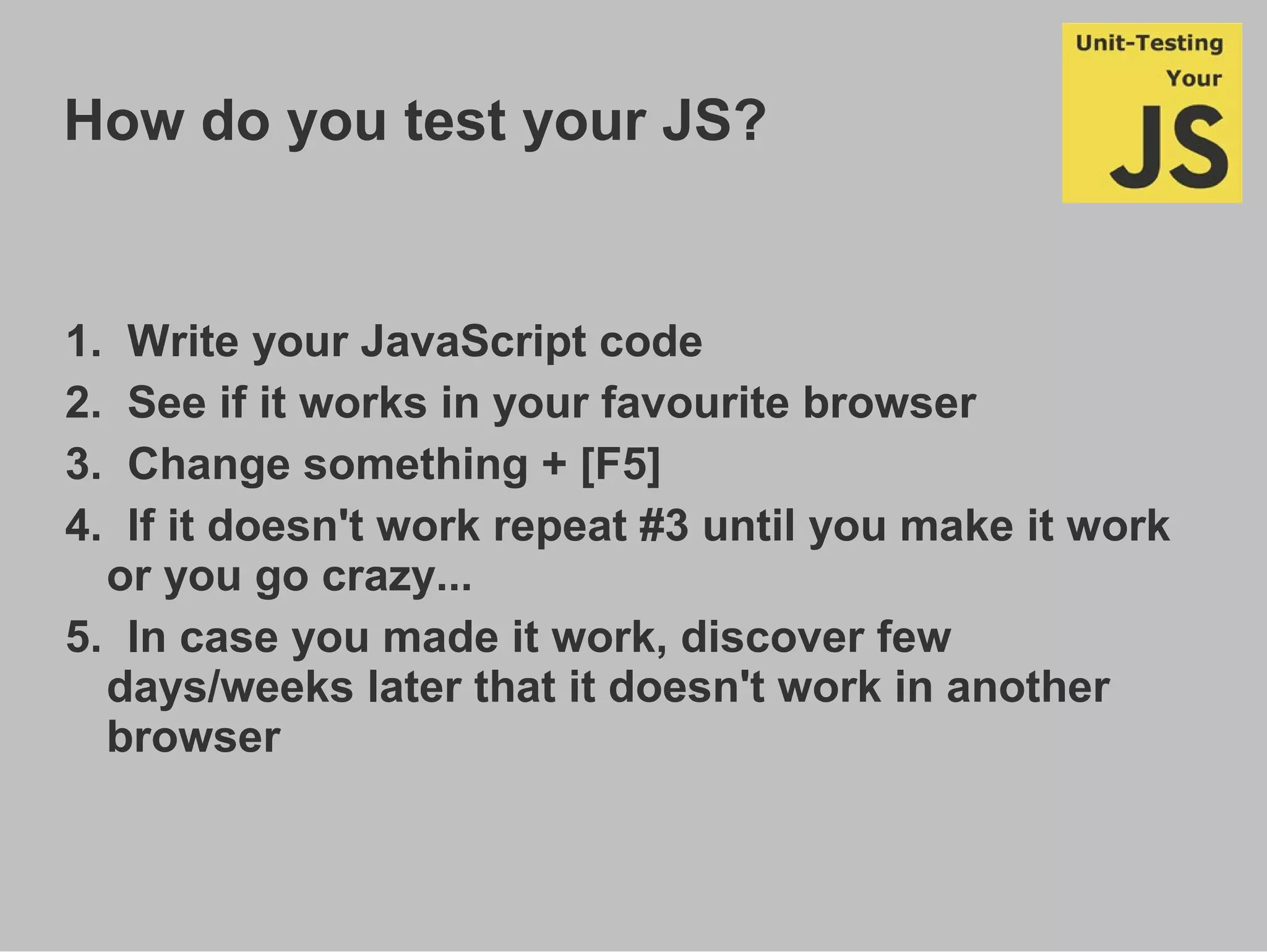 How do you test your JS?
1. Write your JavaScript code
2. See if it works in your favourite browser
3. Change something + [F5]
4. If it doesn't work repeat #3 until you make it work
or you go crazy...
5. In case you made it work, discover few
days/weeks later that it doesn't work in another
browser
 