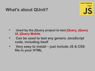 What's about QUnit?

Used by the jQuery project to test jQuery, jQuery
UI, jQuery Mobile

Can be used to test any generic JavaScript
code, including itself

Very easy to install – just include JS & CSS
file in your HTML
 