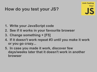 How do you test your JS?
1. Write your JavaScript code
2. See if it works in your favourite browser
3. Change something + [F5]
4. If it doesn't work repeat #3 until you make it work
or you go crazy...
5. In case you made it work, discover few
days/weeks later that it doesn't work in another
browser
 