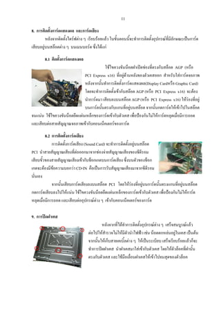 11
8. การติดตั้งการดแสดงผล และการดเสียง
หลังจากติดตั้งไดรฟตาง ๆ เรียบรอยแลว ในขั้นตอนนี้จะทําการติดตั้งอุปกรณที่มีลักษณะเปนการด
เสียบอยูบนสลอตตาง ๆ บนเมนบอรด ซึ่งไดแก
8.1 ติดตั้งการดแสดงผล
ใชไขควงขันน็อตฝาเปดชองที่ตรงกับสล็อต AGP (หรือ
PCI Express x16) ที่อยูดานหลังของตัวเคสออก สําหรับใสการดจอภาพ
หลังจากนั้นทําการติดตั้งการดแสดงผล(Display Cardหรือ Graphic Card)
โดยจะทําการติดตั้งเขากับสลอต AGP (หรือ PCI Express x16) จะตอง
นําการดมา เสียบลงบนสลอต AGP (หรือ PCI Express x16) ใหรองที่อยู
บนการดนั้นตรงกับแกนที่อยูบนสลอต จากนั้นกดการดใหเขาไปในสลอต
จนแนน ใชไขควงขันน็อตยึดแผนเหล็กของการดเขากับตัวเคส เพื่อปองกันไมใหการดหลุดเมื่อมีการถอด
และเสียบตอสายสัญญาณจอภาพเขากับคอนเน็คเตอรของการด
็อค
8.2 การติดตั้งการดเสียง
การติดตั้งการดเสียง (Sound Card) จะทําการติดตั้งอยูบนสลอต
PCI นําสายสัญญาณเสียงที่ตอออกมาจากชองจายสัญญาณเสียงของซีดีรอม
เสียบขั้วของสายสัญญาณเสียงเขากับช็อกเกตบนการดเสียง ซึ่งบนตัวของช็อก
เกตจะตองมีขอความบอกวา CD-IN คือเปนการรับสัญญาณเสียงมาจากซีดีรอม
นั่นเอง
จากนั้นเสียบการดเสียงลงบนสลอต PCI โดยใหรองที่อยูบนการดนั้นตรงแกนที่อยูบนสลอต
กดการดเสียบลงไปใหแนน ใชไขควงขันน็อตยึดแผนเหล็กของการดเขากับตัวเคส เพื่อปองกันไมใหการด
หลุดเมื่อมีการถอด และเสียบตออุปกรณตาง ๆ เขากับคอนเน็คเตอรของการด
9. การปดฝาเคส
หลังจากที่ไดทําการติดตั้งอุปกรณตาง ๆ เสร็จสมบูรณแลว
ตอไปใหสํารวจไมใหมีตัวนําไฟฟา เชน น็อตตกหลนอยูในเคส เปนตน
จากนั้นใหเก็บสายเคเบิ้ลตาง ๆ ใหเปนระเบียบ เสร็จเรียบรอยแลวก็จะ
ทําการปดฝาเคส นําฝาเคสมาใสเขากับตัวเคส โดยใหตัวล็อคที่ฝานั้น
ตรงกับตัวเคส และใชมือเลื่อนฝาเคสใหเขาไปจนสุดของตัวล
 