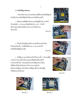 3
2.1 ติดตั้งซีพียูบนซ็อกเกต
หลังจากที่ทราบตําแหนงของซ็อกเกตที่ใชสําหรับติดตั้งซีพียูแลว
ตอไปก็จะทําการติดตั้งซีพียูเขากับซ็อกเกต โดยมีขั้นตอนดังนี้
1. เปดฝาครอบซีพียูซ็อกเก็ตออกจากตัวซีพียูซ็อกเก็ต จะทําให
เห็นขาพินเล็ก ๆ จํานวนมากที่อยูในซ็อกเก็ต (ระวัง ! หามใช
มือจับขาพินบนซ็อกเก็ตเด็ดขาด เพราะจะทําใหเกิดความ
เสียหายได)
ขั้นตอนที่ 1
2. ใหยกกานล็อคซีพียู โดยวิธีการยก ตองดึงออกมาดานขาง
เล็กนอยแลวยกขึ้น ( อยาฝนดึงขึ้นมาตรง ๆ เพราะอาจทําให
ตัวยึดที่ล็อคซีพียูเสียหายได )
ขั้นตอนที่ 2
3. นําซีพียูมาวางลงบนซ็อกเกตโดยใหรองบากทั้ง 2 ขางของซีพียู
ตรงกับรองบากของซ็อกเก็ตและมุมของซีพียูดานที่มีรอยตัดให
ตรงกับของซ็อกเก็ต (สังเกตมุมดานลางของซีพียูจะมีแนวตัดอยู
ซึ่งที่ซ็อกเก็ตก็จะมีเหมือนกัน) ใหวางตามแนวเดียวกัน
ปดฝาครอบซีพียูและกดกานล็อคของซีพียูลง เพื่อทําการล็อคซีพียู
ใหยึดติดแนนกับซ็อกเกต
ขั้นตอนที่ 3
ขั้นตอนที่ 4 ขั้นตอนที่ 5
 