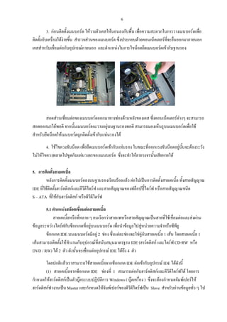 6
3. กอนติดตั้งเมนบอรด ใหวางตัวเคสใหนอนลงกับพื้น เพื่อความสะดวกในการวางเมนบอรดเพื่อ
ติดตั้งกับเครื่องไดงายขึ้น สํารวจสวนของเมนบอรด ซึ่งประกอบดวยคอนเน็คเตอรที่จะยื่นออกมาภายนอก
เคสสําหรับเชื่อมตอกับอุปกรณภายนอก และตําแหนงในการไขน็อตยึดเมนบอรดเขากับฐานรอง
สอดสวนเชื่อมตอของเมนบอรดออกมาทางชองดานหลังของเคส ซึ่งคอนเน็คเตอรตางๆ จะสามารถ
สอดออกมาไดพอดี จากนั้นเมนบอรดจะวางอยูบนฐานรองพอดี สามารถมองเห็นรูบนเมนบอรดเพื่อใช
สําหรับยึดน็อตใหเมนบอรดถูกติดตั้งเขากับแทนรองได
4. ใชไขควงขันน็อต เพื่อยึดเมนบอรดเขากับแทนรอง ในขณะที่ออกแรงขันน็อตอยูนั้นจะตองระวัง
ไมใหไขควงพลาดไปขูดกับแผนวงจรของเมนบอรด ซึ่งจะทําใหลายวงจรนั้นเสียหายได
5. การติดตั้งสายเคเบิ้ล
หลังการติดตั้งเมนบอรดลงบนฐานรองเรียบรอยแลว ตอไปเปนการติดตั้งสายเคเบิ้ล ทั้งสายสัญญาณ
IDE ที่ใชติดตั้งฮารดดิสกและดีวีดีไดรฟ และสายสัญญาณของฟล็อปปไดรฟ หรือสายสัญญาณชนิด
S – ATA ที่ใชกับฮารดดิสก หรือดีวีดีไดรฟ
5.1 ตําแหนงสลอตเชื่อมตอสายเคเบิ้ล
สายเคเบิ้ลหรือที่หลาย ๆ คนเรียกวาสายแพหรือสายสัญญาณเปนสายที่ใชเชื่อมตอและสงผาน
ขอมูลระหวางไดรฟกับซ็อกเกตที่อยูบนเมนบอรด เพื่อนําขอมูลไปสูหนวยความจําหรือซีพียู
ซ็อกเกต IDE บนเมนบอรดมีอยู 2 ชอง ซึ่งแตละชองจะใชคูกับสายเคเบิ้ล 1 เสน โดยสายเคเบิ้ล 1
เสนสามารถติดตั้งใหทํางานกับอุปกรณที่สนับสนุนมาตรฐาน IDE (ฮารดดิสก และไดรฟ CD-RW หรือ
DVD / RW) ได 2 ตัว ดังนั้นจะเชื่อมตออุปกรณ IDE ไดถึง 4 ตัว
โดยปกติแลวเราสามารถใชสายเคเบิ้ลจากซ็อกเกต IDE ตอเขากับอุปกรณ IDE ไดดังนี้
(1) สายเคเบิ้ลจากซ็อกเกต IDE ชองที่ 1 สามารถตอกับฮารดดิสกและดีวีดีไดรฟได โดยการ
กําหนดใหฮารดดิสกเปนตัวบูตระบบปฏิบัติการ Windows ( บูตเครื่อง ) ซึ่งจะตองกําหนดจัมพเปอรให
ฮารดดิสกทํางานเปน Master และกําหนดใหจัมพเปอรของดีวีดีไดรฟเปน Slave สําหรับอานขอมูลทั่ว ๆ ไป
 