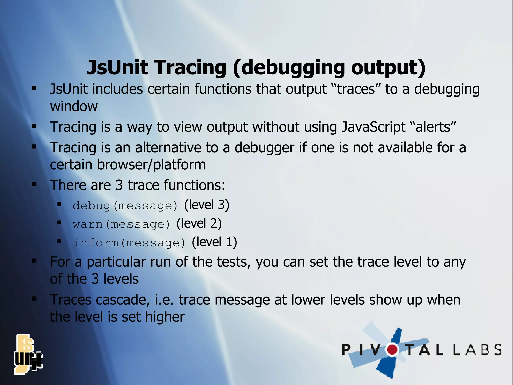 JsUnit Tracing (debugging output) JsUnit includes certain functions that output “traces” to a debugging window Tracing is a way to view output without using JavaScript “alerts” Tracing is an alternative to a debugger if one is not available for a certain browser/platform There are 3 trace functions: debug(message)  (level 3) warn(message)  (level 2) inform(message)  (level 1) For a particular run of the tests, you can set the trace level to any of the 3 levels Traces cascade, i.e. trace message at lower levels show up when the level is set higher 