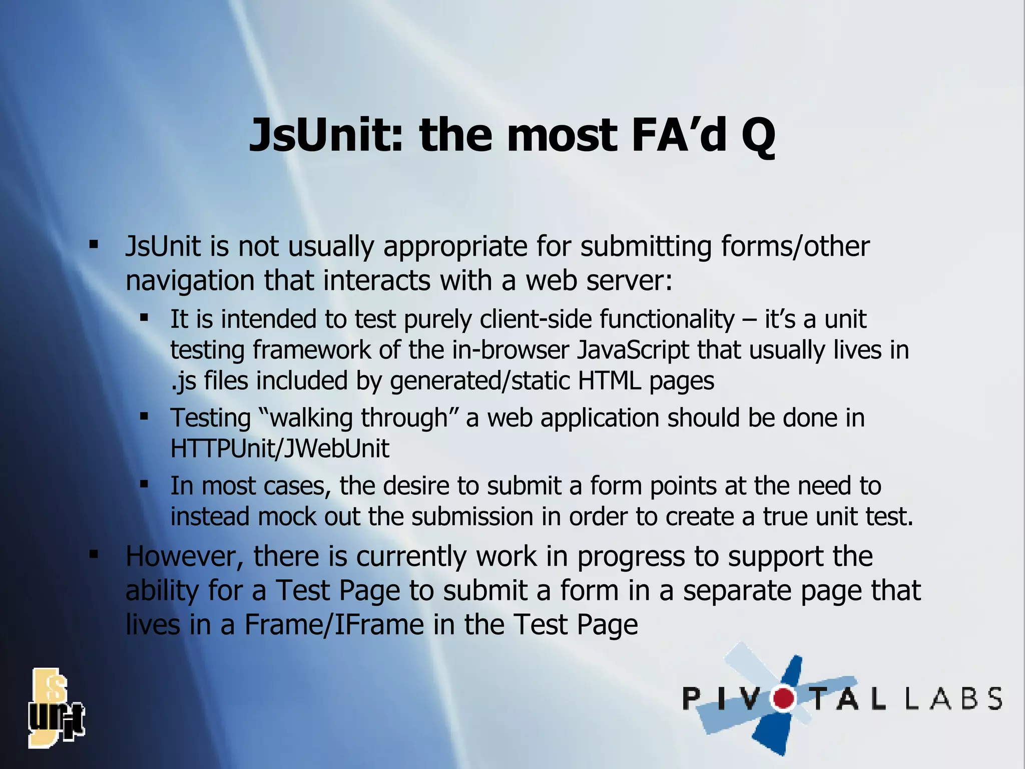 JsUnit: the most FA’d Q JsUnit is not usually appropriate for submitting forms/other navigation that interacts with a web server: It is intended to test purely client-side functionality – it’s a unit testing framework of the in-browser JavaScript that usually lives in .js files included by generated/static HTML pages Testing “walking through” a web application should be done in HTTPUnit/JWebUnit In most cases, the desire to submit a form points at the need to instead mock out the submission in order to create a true unit test. However, there is currently work in progress to support the ability for a Test Page to submit a form in a separate page that lives in a Frame/IFrame in the Test Page 