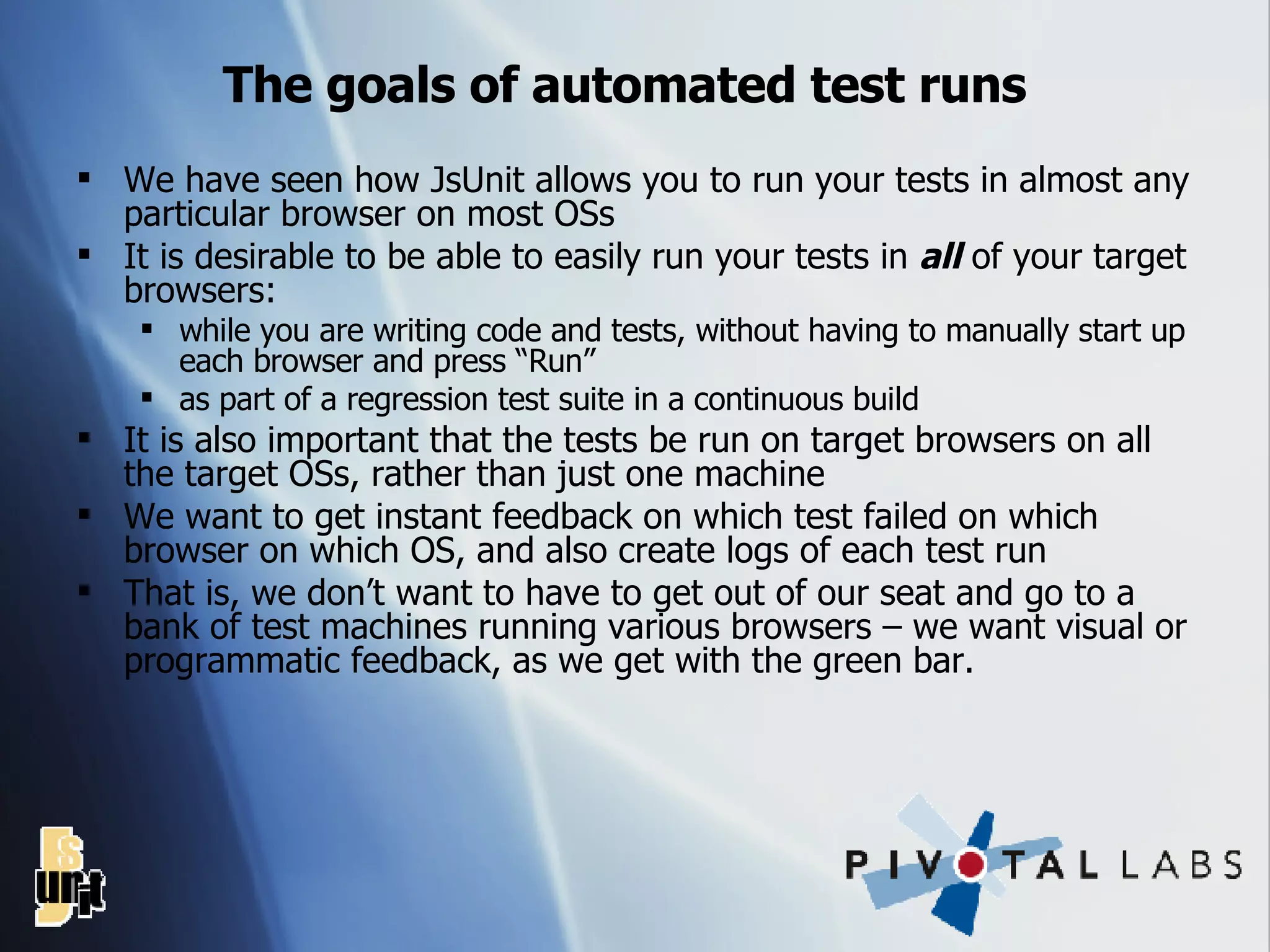 The goals of automated test runs We have seen how JsUnit allows you to run your tests in almost any particular browser on most OSs It is desirable to be able to easily run your tests in  all  of your target browsers: while you are writing code and tests, without having to manually start up each browser and press “Run” as part of a regression test suite in a continuous build It is also important that the tests be run on target browsers on all the target OSs, rather than just one machine We want to get instant feedback on which test failed on which browser on which OS, and also create logs of each test run That is, we don’t want to have to get out of our seat and go to a bank of test machines running various browsers – we want visual or programmatic feedback, as we get with the green bar. 