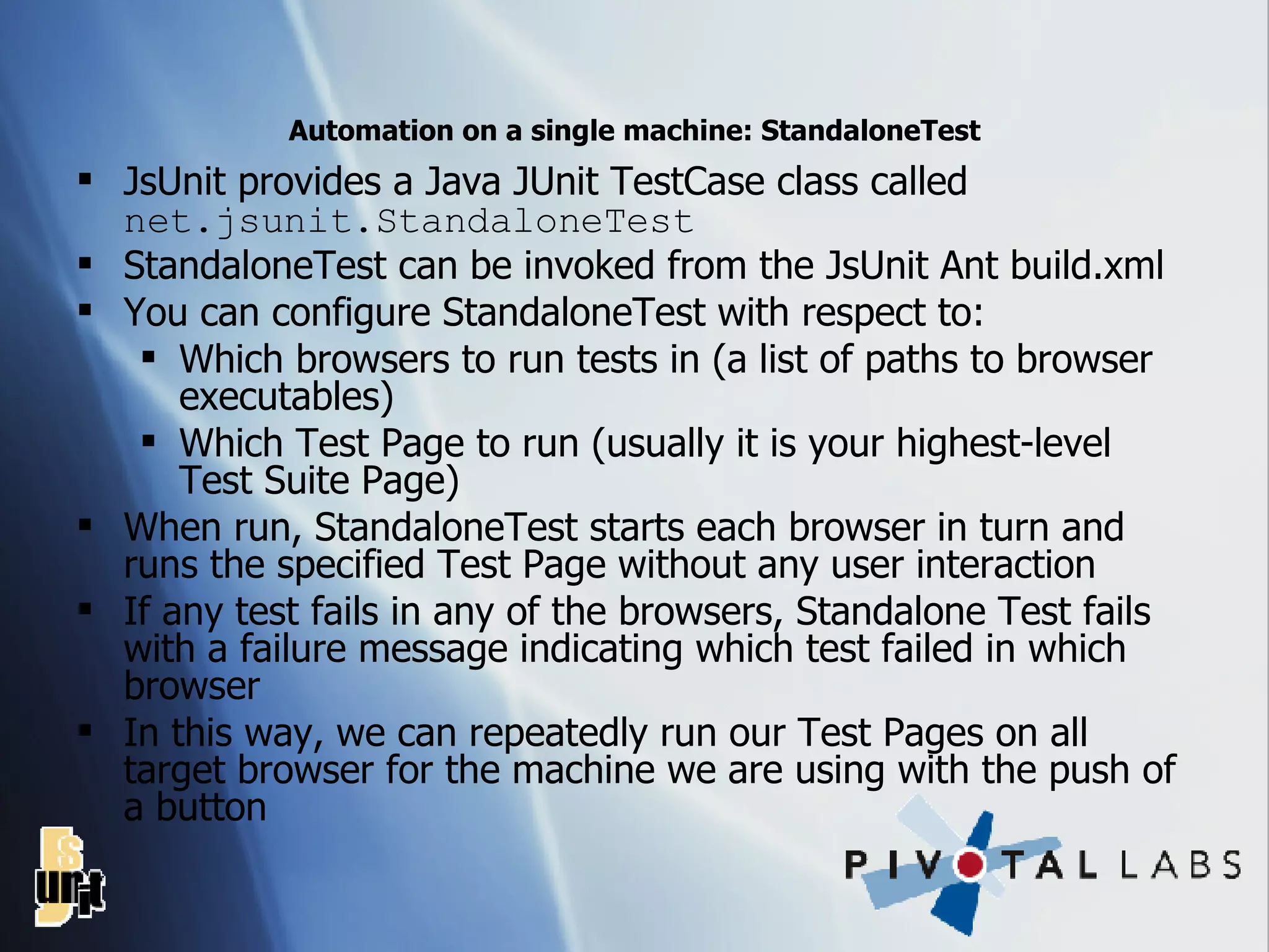 Automation on a single machine: StandaloneTest JsUnit provides a Java JUnit TestCase class called  net.jsunit.StandaloneTest StandaloneTest can be invoked from the JsUnit Ant build.xml You can configure StandaloneTest with respect to: Which browsers to run tests in (a list of paths to browser executables) Which Test Page to run (usually it is your highest-level Test Suite Page) When run, StandaloneTest starts each browser in turn and runs the specified Test Page without any user interaction If any test fails in any of the browsers, Standalone Test fails with a failure message indicating which test failed in which browser In this way, we can repeatedly run our Test Pages on all target browser for the machine we are using with the push of a button 