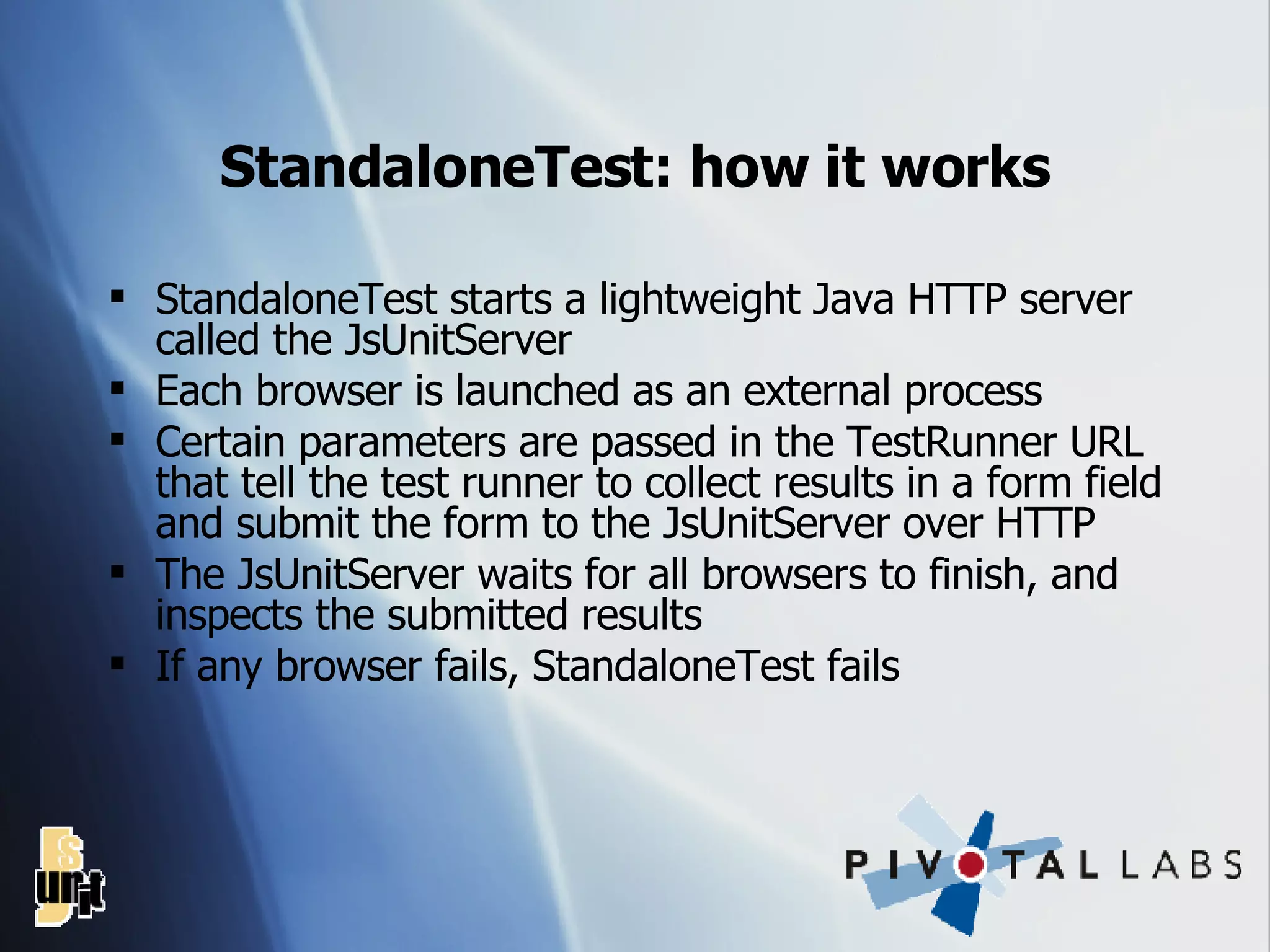 StandaloneTest: how it works StandaloneTest starts a lightweight Java HTTP server called the JsUnitServer Each browser is launched as an external process Certain parameters are passed in the TestRunner URL that tell the test runner to collect results in a form field and submit the form to the JsUnitServer over HTTP The JsUnitServer waits for all browsers to finish, and inspects the submitted results If any browser fails, StandaloneTest fails 