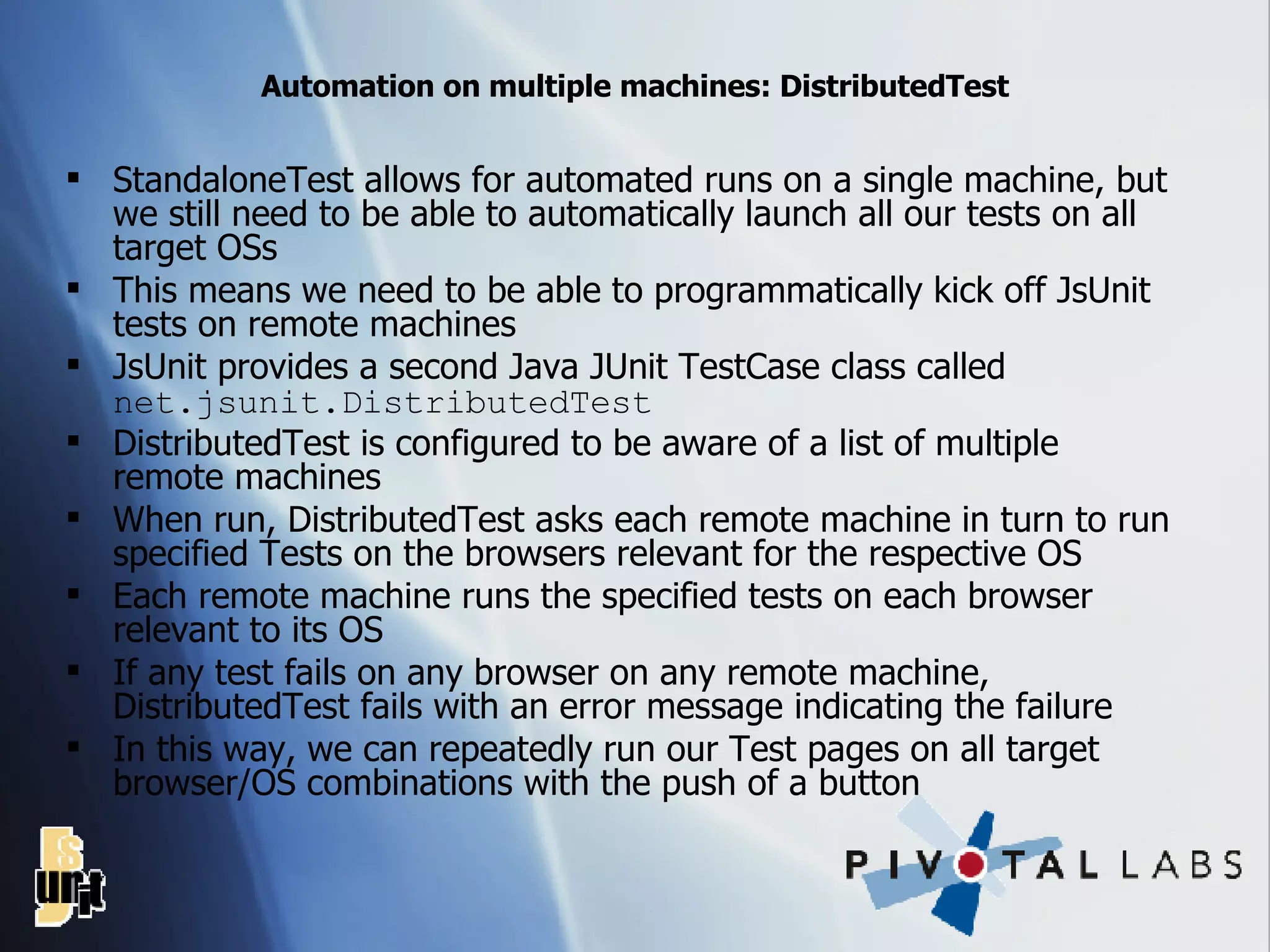 Automation on multiple machines: DistributedTest StandaloneTest allows for automated runs on a single machine, but we still need to be able to automatically launch all our tests on all target OSs This means we need to be able to programmatically kick off JsUnit tests on remote machines JsUnit provides a second Java JUnit TestCase class called  net.jsunit.DistributedTest DistributedTest is configured to be aware of a list of multiple remote machines When run, DistributedTest asks each remote machine in turn to run specified Tests on the browsers relevant for the respective OS Each remote machine runs the specified tests on each browser relevant to its OS If any test fails on any browser on any remote machine, DistributedTest fails with an error message indicating the failure In this way, we can repeatedly run our Test pages on all target browser/OS combinations with the push of a button 