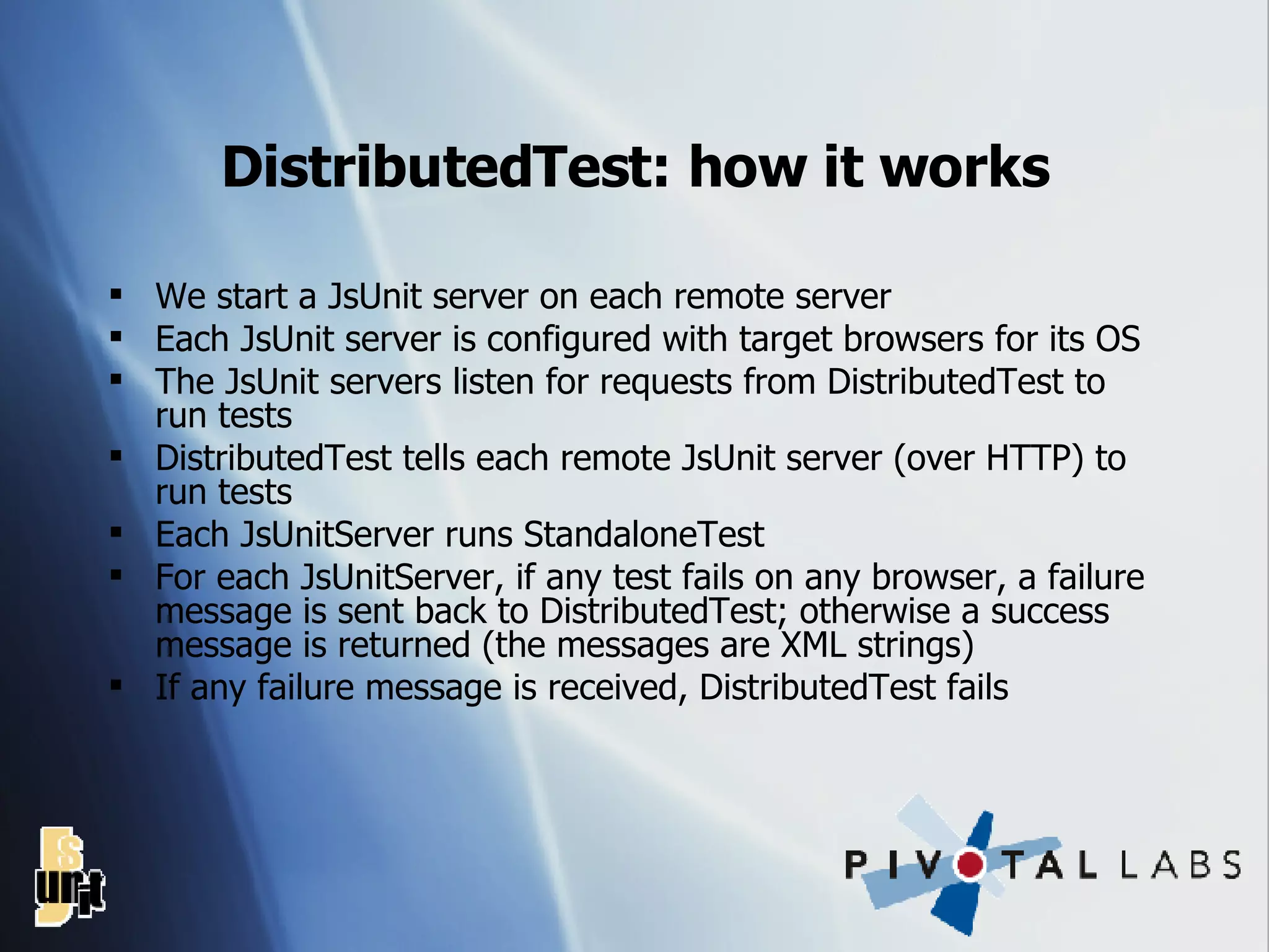 DistributedTest: how it works We start a JsUnit server on each remote server Each JsUnit server is configured with target browsers for its OS The JsUnit servers listen for requests from DistributedTest to run tests DistributedTest tells each remote JsUnit server (over HTTP) to run tests Each JsUnitServer runs StandaloneTest For each JsUnitServer, if any test fails on any browser, a failure message is sent back to DistributedTest; otherwise a success message is returned (the messages are XML strings) If any failure message is received, DistributedTest fails 