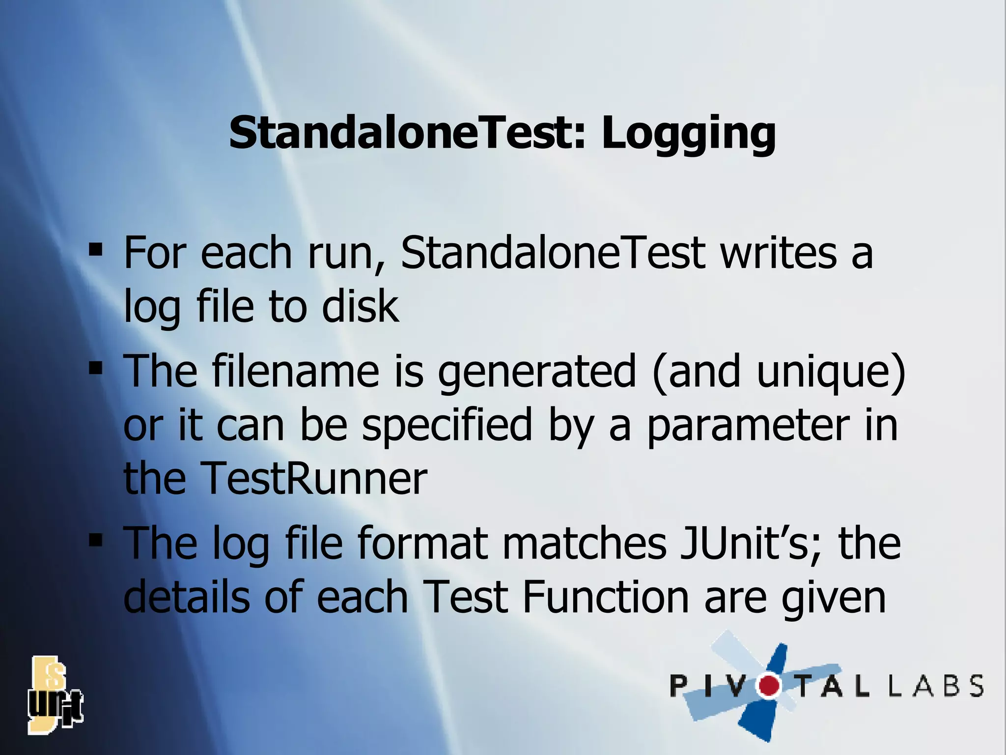 StandaloneTest: Logging For each run, StandaloneTest writes a log file to disk The filename is generated (and unique) or it can be specified by a parameter in the TestRunner The log file format matches JUnit’s; the details of each Test Function are given 