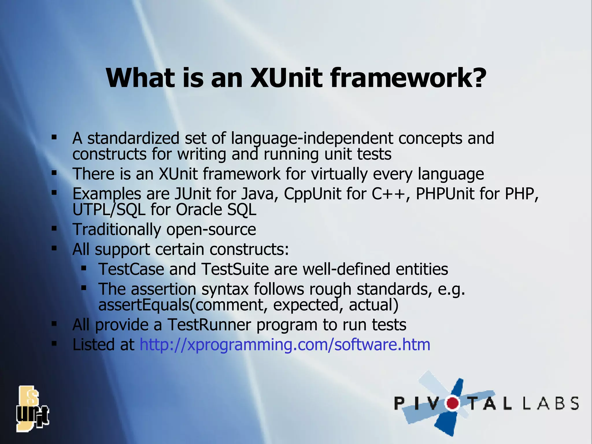 What is an XUnit framework? A standardized set of language-independent concepts and constructs for writing and running unit tests There is an XUnit framework for virtually every language Examples are JUnit for Java, CppUnit for C++, PHPUnit for PHP, UTPL/SQL for Oracle SQL Traditionally open-source All support certain constructs: TestCase and TestSuite are well-defined entities The assertion syntax follows rough standards, e.g. assertEquals(comment, expected, actual) All provide a TestRunner program to run tests Listed at  http: //xprogramming .com/software. htm 