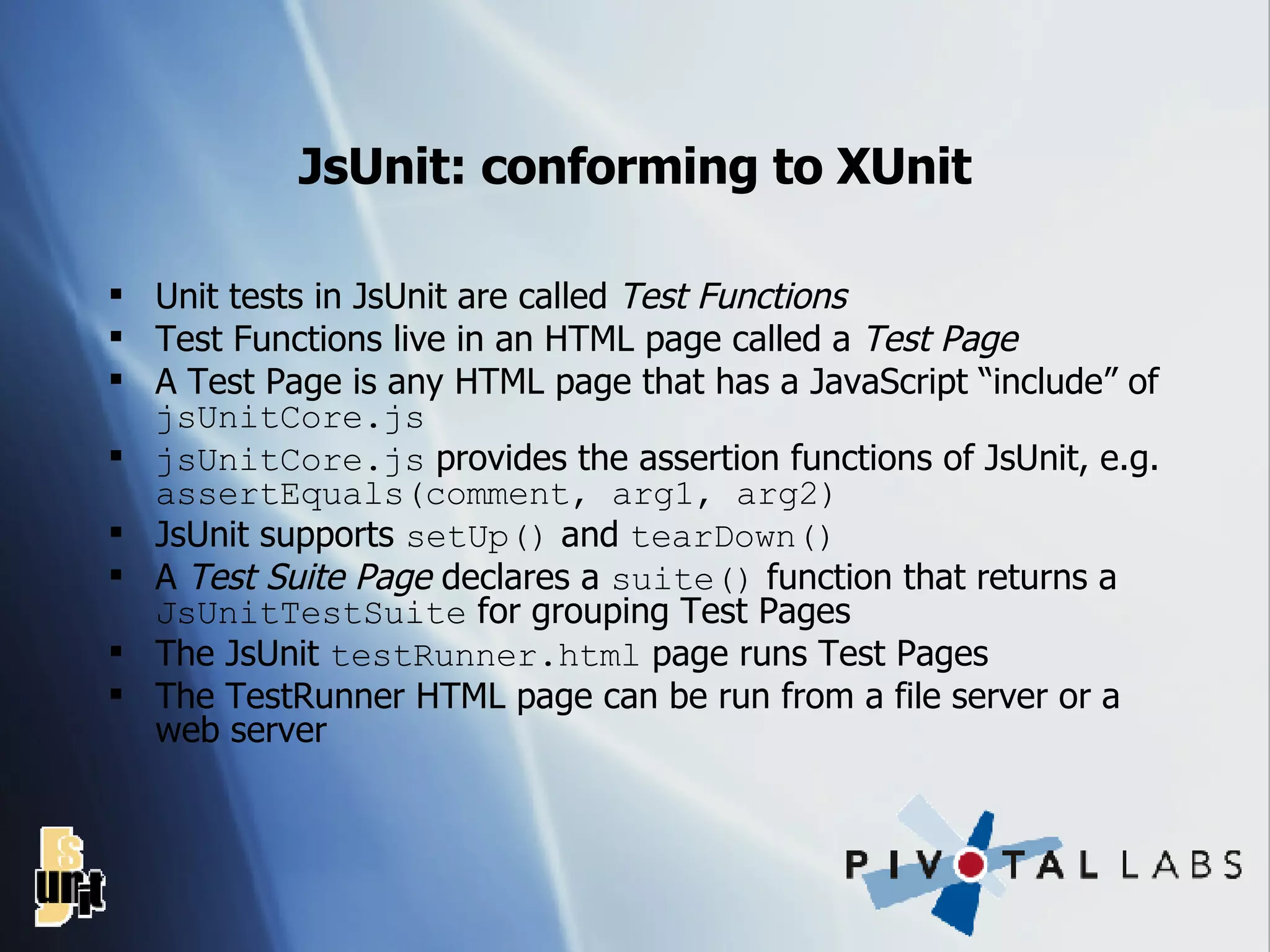 JsUnit: conforming to XUnit Unit tests in JsUnit are called  Test Functions Test Functions live in an HTML page called a  Test Page A Test Page is any HTML page that has a JavaScript “include” of  jsUnitCore.js jsUnitCore.js  provides the assertion functions of JsUnit, e.g.  assertEquals(comment, arg1, arg2) JsUnit supports  setUp()  and  tearDown() A  Test Suite Page  declares a  suite()  function that returns a  JsUnitTestSuite  for grouping Test Pages The JsUnit  testRunner.html  page runs Test Pages The TestRunner HTML page can be run from a file server or a web server 