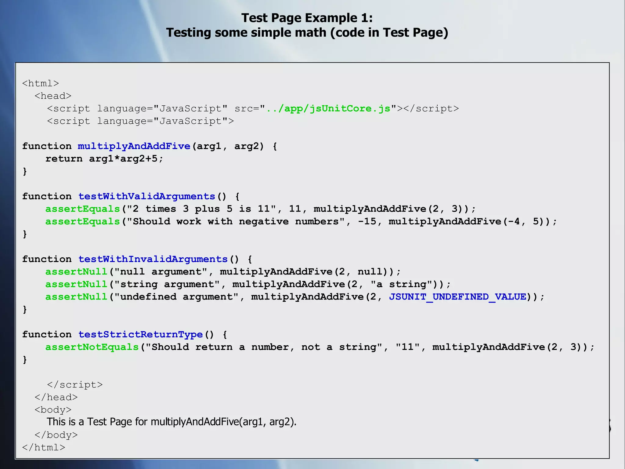 Test Page Example 1: Testing some simple math (code in Test Page) <html> <head> <script language=&quot;JavaScript&quot; src=&quot; ../app/jsUnitCore.js &quot;></script> <script language=&quot;JavaScript&quot;> function  multiplyAndAddFive (arg1, arg2) { return arg1*arg2+5; } function  testWithValidArguments () { assertEquals (&quot;2 times 3 plus 5 is 11&quot;, 11, multiplyAndAddFive(2, 3)); assertEquals (&quot;Should work with negative numbers&quot;, -15, multiplyAndAddFive(-4, 5)); } function  testWithInvalidArguments () { assertNull (&quot;null argument&quot;, multiplyAndAddFive(2, null)); assertNull (&quot;string argument&quot;, multiplyAndAddFive(2, &quot;a string&quot;)); assertNull (&quot;undefined argument&quot;, multiplyAndAddFive(2,  JSUNIT_UNDEFINED_VALUE )); } function  testStrictReturnType () { assertNotEquals (&quot;Should return a number, not a string&quot;, &quot;11&quot;, multiplyAndAddFive(2, 3)); } </script> </head> <body> This is a Test Page for multiplyAndAddFive(arg1, arg2). </body> </html> 