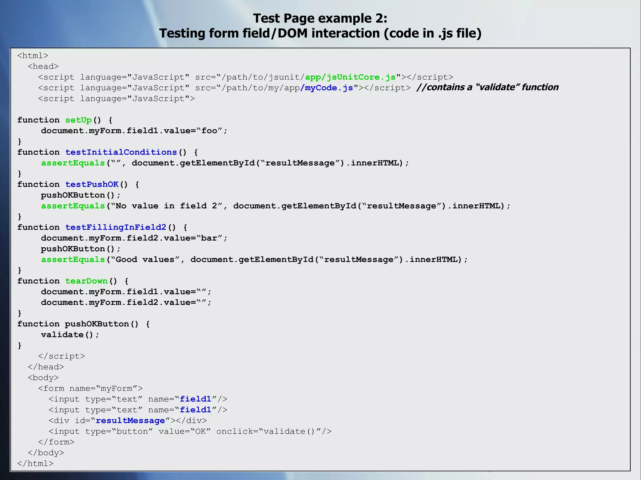 Test Page example 2: Testing form field/DOM interaction (code in .js file) <html> <head> <script language=&quot;JavaScript&quot; src=“/path/to/jsunit/ app/jsUnitCore.js &quot;></script> <script language=&quot;JavaScript&quot; src=“/path/to/my/app /myCode.js &quot;></script>  //contains a “validate” function <script language=&quot;JavaScript&quot;> function  setUp () { document.myForm.field1.value=“foo”; } function  testInitialConditions () { assertEquals (“”, document.getElementById(“resultMessage”).innerHTML); } function  testPushOK () { pushOKButton(); assertEquals (“No value in field 2”, document.getElementById(“resultMessage”).innerHTML); } function  testFillingInField2 () { document.myForm.field2.value=“bar”; pushOKButton(); assertEquals (“Good values”, document.getElementById(“resultMessage”).innerHTML); } function  tearDown () { document.myForm.field1.value=“”; document.myForm.field2.value=“”; } function pushOKButton() { validate(); } </script> </head> <body> <form name=“myForm”> <input type=“text” name=“ field1 ”/> <input type=“text” name=“ field1 ”/> <div id=“ resultMessage ”></div> <input type=“button” value=“OK” onclick=“validate()”/> </form> </body> </html> 
