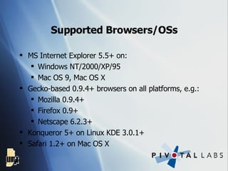 Supported Browsers/OSs MS Internet Explorer 5.5+ on: Windows NT/2000/XP/95 Mac OS 9, Mac OS X Gecko-based 0.9.4+ browsers on all platforms, e.g.: Mozilla 0.9.4+ Firefox 0.9+ Netscape 6.2.3+ Konqueror 5+ on Linux KDE 3.0.1+ Safari 1.2+ on Mac OS X 