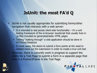 JsUnit: the most FA’d Q JsUnit is not usually appropriate for submitting forms/other navigation that interacts with a web server: It is intended to test purely client-side functionality – it’s a unit testing framework of the in-browser JavaScript that usually lives in .js files included by generated/static HTML pages Testing “walking through” a web application should be done in HTTPUnit/JWebUnit In most cases, the desire to submit a form points at the need to instead mock out the submission in order to create a true unit test. However, there is currently work in progress to support the ability for a Test Page to submit a form in a separate page that lives in a Frame/IFrame in the Test Page 