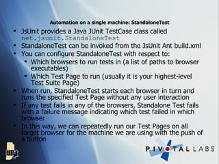 Automation on a single machine: StandaloneTest JsUnit provides a Java JUnit TestCase class called  net.jsunit.StandaloneTest StandaloneTest can be invoked from the JsUnit Ant build.xml You can configure StandaloneTest with respect to: Which browsers to run tests in (a list of paths to browser executables) Which Test Page to run (usually it is your highest-level Test Suite Page) When run, StandaloneTest starts each browser in turn and runs the specified Test Page without any user interaction If any test fails in any of the browsers, Standalone Test fails with a failure message indicating which test failed in which browser In this way, we can repeatedly run our Test Pages on all target browser for the machine we are using with the push of a button 