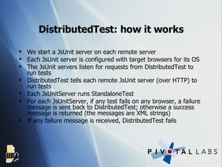 DistributedTest: how it works We start a JsUnit server on each remote server Each JsUnit server is configured with target browsers for its OS The JsUnit servers listen for requests from DistributedTest to run tests DistributedTest tells each remote JsUnit server (over HTTP) to run tests Each JsUnitServer runs StandaloneTest For each JsUnitServer, if any test fails on any browser, a failure message is sent back to DistributedTest; otherwise a success message is returned (the messages are XML strings) If any failure message is received, DistributedTest fails 