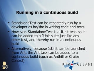 Running in a continuous build StandaloneTest can be repeatedly run by a developer as he/she is writing code and tests However, StandaloneTest is a JUnit test, so it can be added to a JUnit suite just like any other test, and thereby run in a continuous build Alternatively, because JsUnit can be launched from Ant, the Ant task can be added to a continuous build (such as Anthill or Cruise Control) 