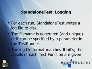 StandaloneTest: Logging For each run, StandaloneTest writes a log file to disk The filename is generated (and unique) or it can be specified by a parameter in the TestRunner The log file format matches JUnit’s; the details of each Test Function are given 