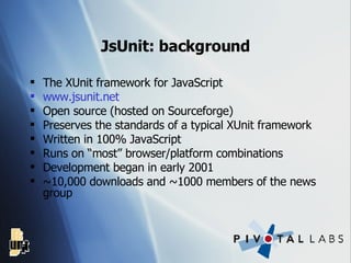 JsUnit: background The XUnit framework for JavaScript www. jsunit .net Open source (hosted on Sourceforge) Preserves the standards of a typical XUnit framework Written in 100% JavaScript Runs on “most” browser/platform combinations Development began in early 2001 ~10,000 downloads and ~1000 members of the news group 