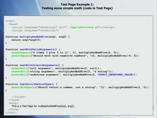 Test Page Example 1: Testing some simple math (code in Test Page) <html> <head> <script language="JavaScript" src=" ../app/jsUnitCore.js "></script> <script language="JavaScript"> function  multiplyAndAddFive (arg1, arg2) { return arg1*arg2+5; } function  testWithValidArguments () { assertEquals ("2 times 3 plus 5 is 11", 11, multiplyAndAddFive(2, 3)); assertEquals ("Should work with negative numbers", -15, multiplyAndAddFive(-4, 5)); } function  testWithInvalidArguments () { assertNull ("null argument", multiplyAndAddFive(2, null)); assertNull ("string argument", multiplyAndAddFive(2, "a string")); assertNull ("undefined argument", multiplyAndAddFive(2,  JSUNIT_UNDEFINED_VALUE )); } function  testStrictReturnType () { assertNotEquals ("Should return a number, not a string", "11", multiplyAndAddFive(2, 3)); } </script> </head> <body> This is a Test Page for multiplyAndAddFive(arg1, arg2). </body> </html> 