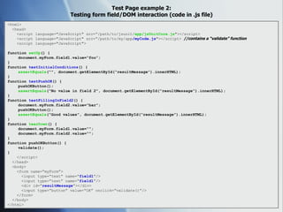 Test Page example 2: Testing form field/DOM interaction (code in .js file) <html> <head> <script language="JavaScript" src=“/path/to/jsunit/ app/jsUnitCore.js "></script> <script language="JavaScript" src=“/path/to/my/app /myCode.js "></script>  //contains a “validate” function <script language="JavaScript"> function  setUp () { document.myForm.field1.value=“foo”; } function  testInitialConditions () { assertEquals (“”, document.getElementById(“resultMessage”).innerHTML); } function  testPushOK () { pushOKButton(); assertEquals (“No value in field 2”, document.getElementById(“resultMessage”).innerHTML); } function  testFillingInField2 () { document.myForm.field2.value=“bar”; pushOKButton(); assertEquals (“Good values”, document.getElementById(“resultMessage”).innerHTML); } function  tearDown () { document.myForm.field1.value=“”; document.myForm.field2.value=“”; } function pushOKButton() { validate(); } </script> </head> <body> <form name=“myForm”> <input type=“text” name=“ field1 ”/> <input type=“text” name=“ field1 ”/> <div id=“ resultMessage ”></div> <input type=“button” value=“OK” onclick=“validate()”/> </form> </body> </html> 