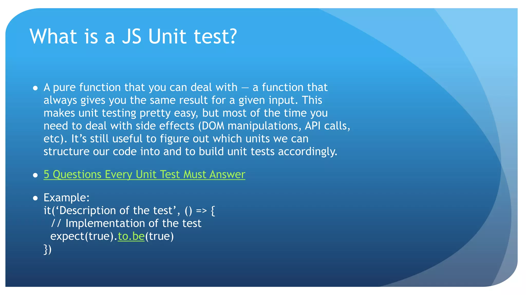 What is a JS Unit test? ● A pure function that you can deal with — a function that always gives you the same result for a given input. This makes unit testing pretty easy, but most of the time you need to deal with side effects (DOM manipulations, API calls, etc). It’s still useful to figure out which units we can structure our code into and to build unit tests accordingly. ● 5 Questions Every Unit Test Must Answer ● Example:  it(‘Description of the test’, () => {  // Implementation of the test  expect(true).to.be(true)  }) 