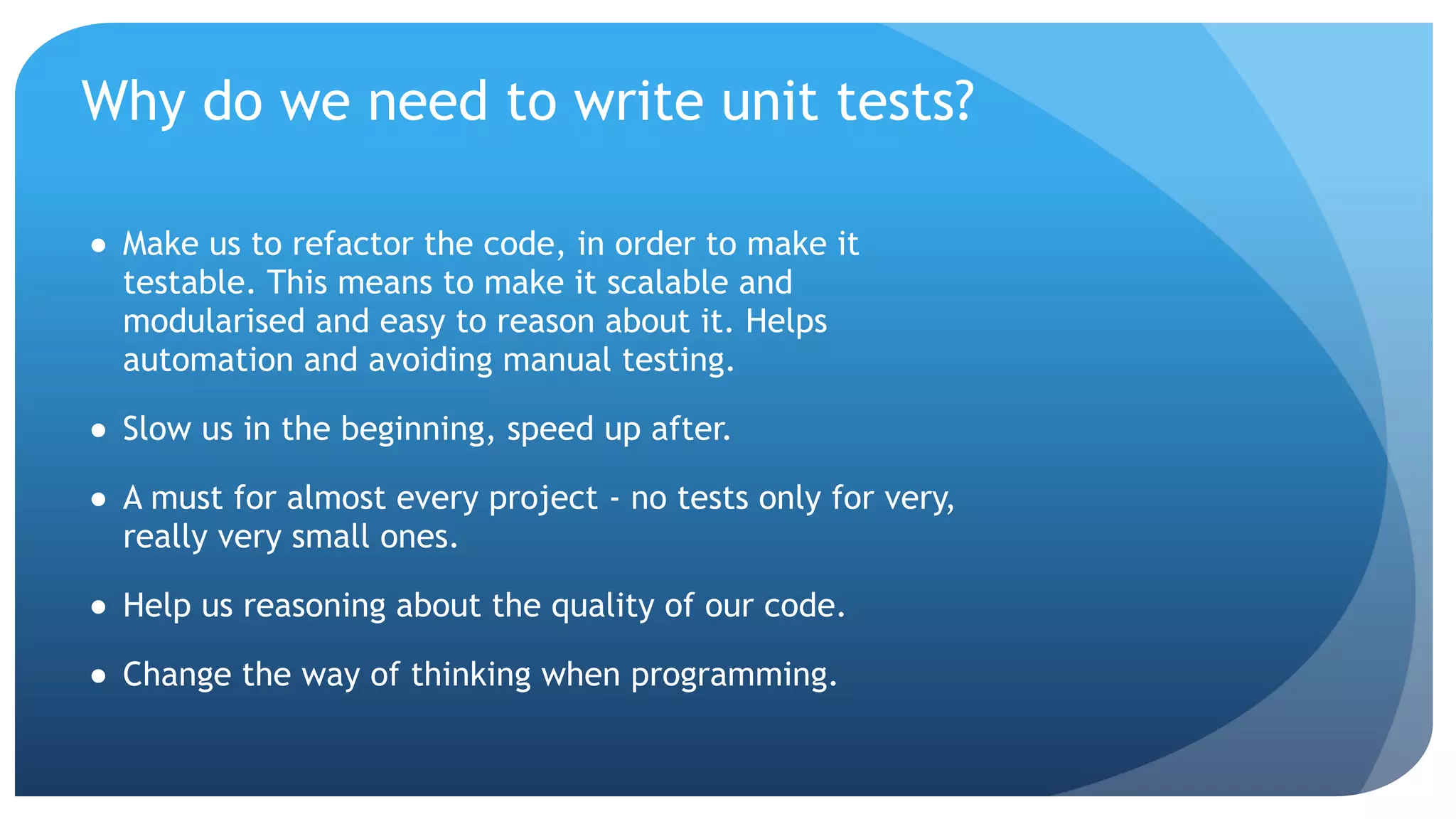 Why do we need to write unit tests? ● Make us to refactor the code, in order to make it testable. This means to make it scalable and modularised and easy to reason about it. Helps automation and avoiding manual testing. ● Slow us in the beginning, speed up after. ● A must for almost every project - no tests only for very, really very small ones. ● Help us reasoning about the quality of our code. ● Change the way of thinking when programming. 
