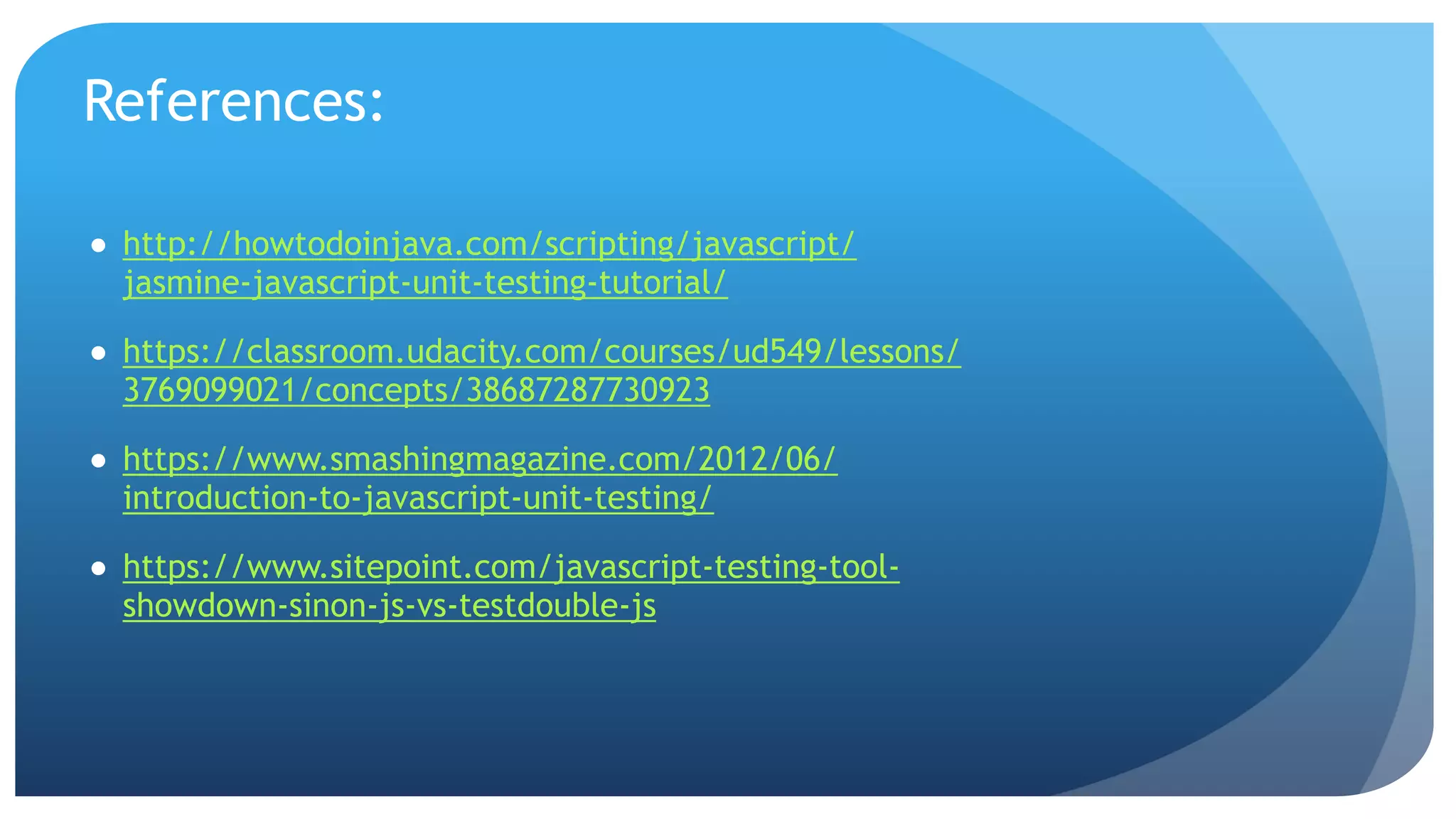 References: ● http://howtodoinjava.com/scripting/javascript/ jasmine-javascript-unit-testing-tutorial/ ● https://classroom.udacity.com/courses/ud549/lessons/ 3769099021/concepts/38687287730923 ● https://www.smashingmagazine.com/2012/06/ introduction-to-javascript-unit-testing/ ● https://www.sitepoint.com/javascript-testing-tool- showdown-sinon-js-vs-testdouble-js 