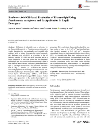 ORIGINAL ARTICLE
Sunﬂower Acid Oil-Based Production of Rhamnolipid Using
Pseudomonas aeruginosa and Its Application in Liquid
Detergents
Jagruti V. Jadhav1
· Padmini Anbu2
· Sneha Yadav2
· Amit P. Pratap1
· Sandeep B. Kale3
Received: 21 June 2018 / Revised: 14 November 2018 / Accepted: 10 December 2018
© 2019 AOCS
Abstract Utilization of industrial waste as substrates for
the rhamnolipid synthesis by Pseudomonas aeruginosa is a
worthy alternative for conventionally used vegetable oils
and fatty acids to reduce the production cost of rhamnoli-
pid. Sunﬂower acid oil (SAO), a by-product of the oil
industry, contains 70% 18:0 fatty acid, with oleic acid as a
major component. In this scope, production and analysis of
rhamnolipid was successfully demonstrated using SAO as a
new substrate. Pseudomonas aeruginosa produced rhamno-
lipid (a glycolipid biosurfactant) at a maximum concentra-
tion of 4.9 g L−1
with 60 g L−1
of SAO in the medium.
Structural properties of rhamnolipid biosurfactant are con-
ﬁrmed using thin layer chromatography (TLC), high perfor-
mance liquid chromatography (HPLC), and fourier
transformed infrared spectroscopy (FTIR) analysis. Further
surface-active properties of the crude rhamnolipid were
evaluated by measuring surface tension and emulsiﬁcation
properties. The synthesized rhamnolipid reduced the sur-
face tension of water to 30.12 mN m−1
and interfacial ten-
sion (against heptane) to 0.52 mN m−1
. Moreover,
rhamnolipid shows the highest emulsiﬁcation index (above
80%) for vegetable oils. This study conﬁrms the use of
SAO as a potential substrate for rhamnolipid production.
The synthesized rhamnolipid was incorporated in liquid
detergent formulation along with alpha oleﬁn sulfonate
(AOS) and sodium lauryl ether sulfate (SLES). The perfor-
mance properties including foaming and cleaning efﬁciency
of liquid detergent were compared.
Keywords Rhamnolipid  Sunﬂower acid oil  Oil
reﬁnery waste  Emulsiﬁcation index  Biosurfactant 
Detergent
J Surfact Deterg (2019) 22: 463–476.
Introduction
Surfactants are organic molecules that orient themselves at
interfaces and reduce the interfacial tension. Their surface-
active properties such as foaming, detergency, emulsiﬁca-
tion, and wettability make them prominent molecules in
many ﬁelds (Desai and Banat, 1997). Biosurfactants are
amphiphilic molecules produced by microbial cells. Grow-
ing environmental concern and increasing consumer aware-
ness associated with the use of bio-based products are
anticipated to be a key driver for the growth of utilization
of biosurfactants in industrial and household applications.
The most known biosurfactants are glycolipids. The
common way to produce a glycolipid biosurfactant is by
fermentation of vegetable oils, particularly soybean oil,
corn oil, coconut oil, sunﬂower oil, and olive oil with
Supporting information Additional supporting information may be
found online in the Supporting Information section at the end of the
article.
* Amit P. Pratap
amitpratap0101@rediffmail.com
1
Department of Oils, Oleochemicals and Surfactants Technology,
Institute of Chemical Technology (University under Section 3 of
UGC Act 1956; Formerly UDCT/ UICT), Nathalal Parekh Marg,
Matunga (East), Mumbai, 400 019, India
2
Department of Chemistry, K. J. Somaiya College of Science and
Commerce, Vidyavihar, Mumbai, 400 077, India
3
DBT–ICT Centre for Energy Biosciences, Department of
Chemical Engineering, Institute of Chemical Technology
(University under Section 3 of UGC Act 1956; Formerly UDCT/
UICT), Nathalal Parekh Marg, Matunga (East), Mumbai, 400
019, India
Published online: 28 February 2019
J Surfact Deterg (2019) 22: 463–476
J Surfact Deterg (2019) 22: 463–476
DOI 10.1002/jsde.12255
 
