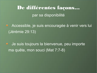 De différentes façons…
par sa disponibilité
Accessible, je suis encouragée à venir vers lui
(Jérémie 29:13)
Je suis toujours la bienvenue, peu importe
ma quête, mon souci (Mat 7:7-8)
 