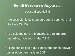 De différentes façons…
par sa disponibilité
Accessible, je suis encouragée à venir vers lui
(Jérémie 29:13)
Je suis toujours la bienvenue, peu importe
ma quête, mon souci (Mat 7:7-8)
Il ne choisit pas à qui il doit/veut/pense pouvoir
parler et/ou guérir (Jean 6:37)
 